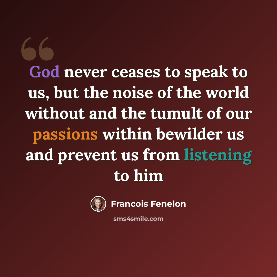 “God never ceases to speak to us, but the noise of the world without and the tumult of our passions within bewilder us and prevent us from listening to him” quote by Francois Fenelon