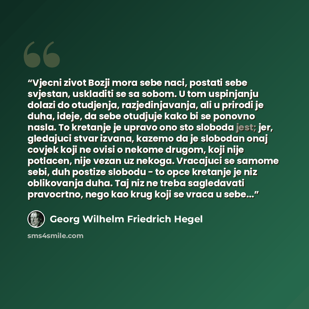 “Vjecni zivot Bozji mora sebe naci, postati sebe svjestan, uskladiti se sa sobom. U tom uspinjanju dolazi do otudjenja, razjedinjavanja, ali u prirodi je duha, ideje, da sebe otudjuje kako bi se ponovno nasla. To kretanje je upravo ono sto sloboda jest; jer, gledajuci stvar izvana, kazemo da je…” quote by Georg Wilhelm Friedrich Hegel