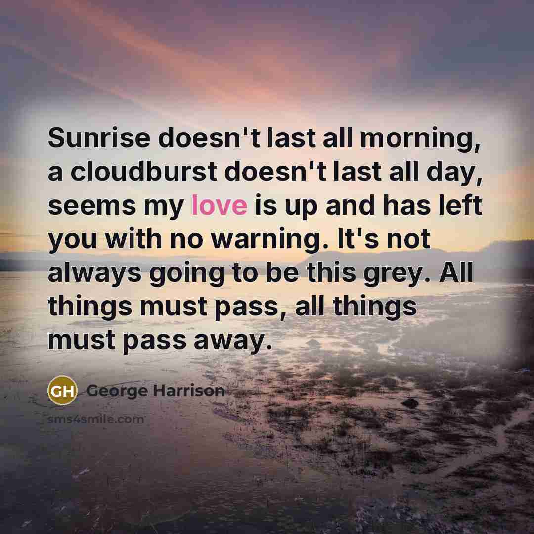 “Sunrise doesn't last all morning, a cloudburst doesn't last all day, seems my love is up and has left you with no warning. It's not always going to be this grey. All things must pass, all things must pass away.” quote by George Harrison