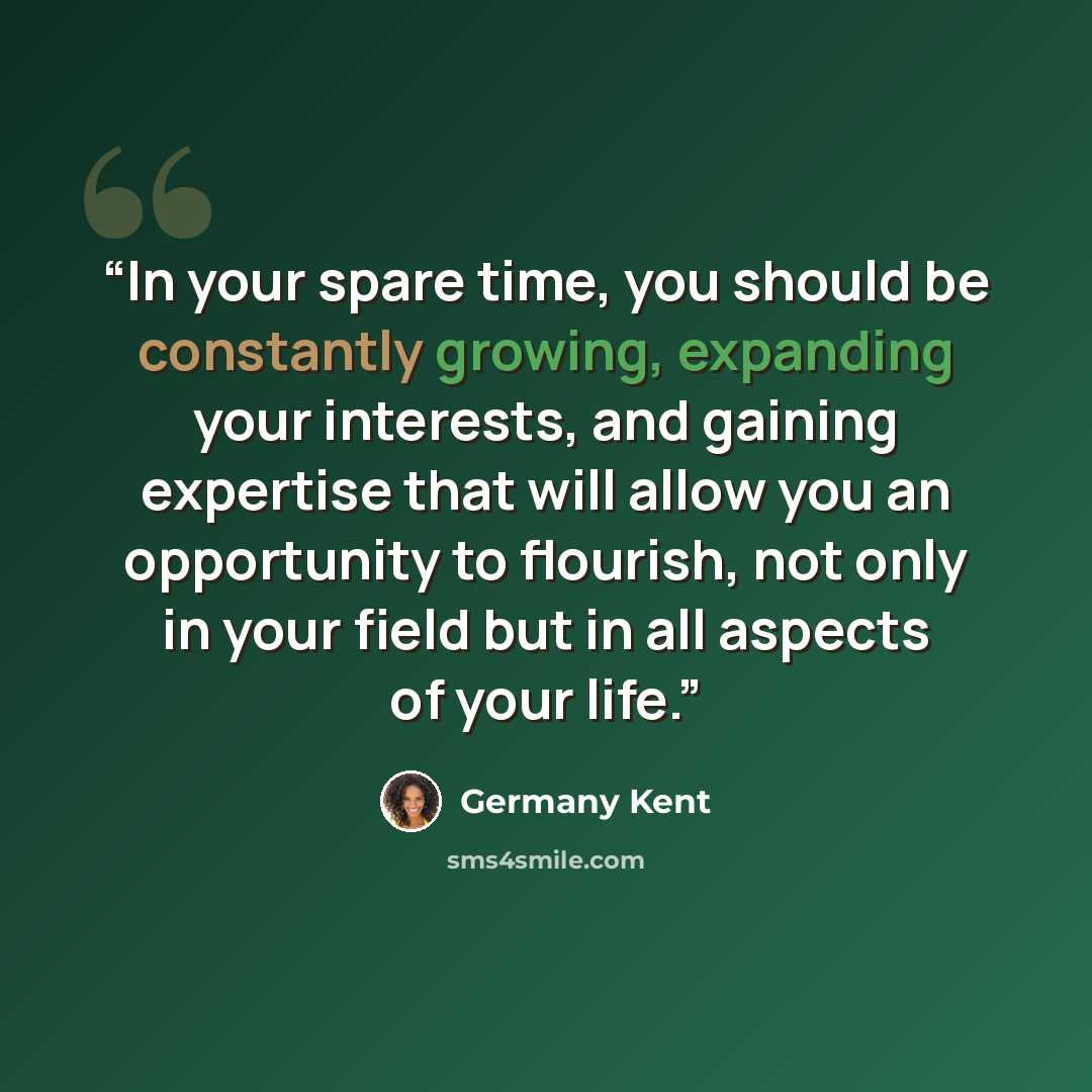 “In your spare time, you should be constantly growing, expanding your interests, and gaining expertise that will allow you an opportunity to flourish, not only in your field but in all aspects of your life.” quote by Germany Kent