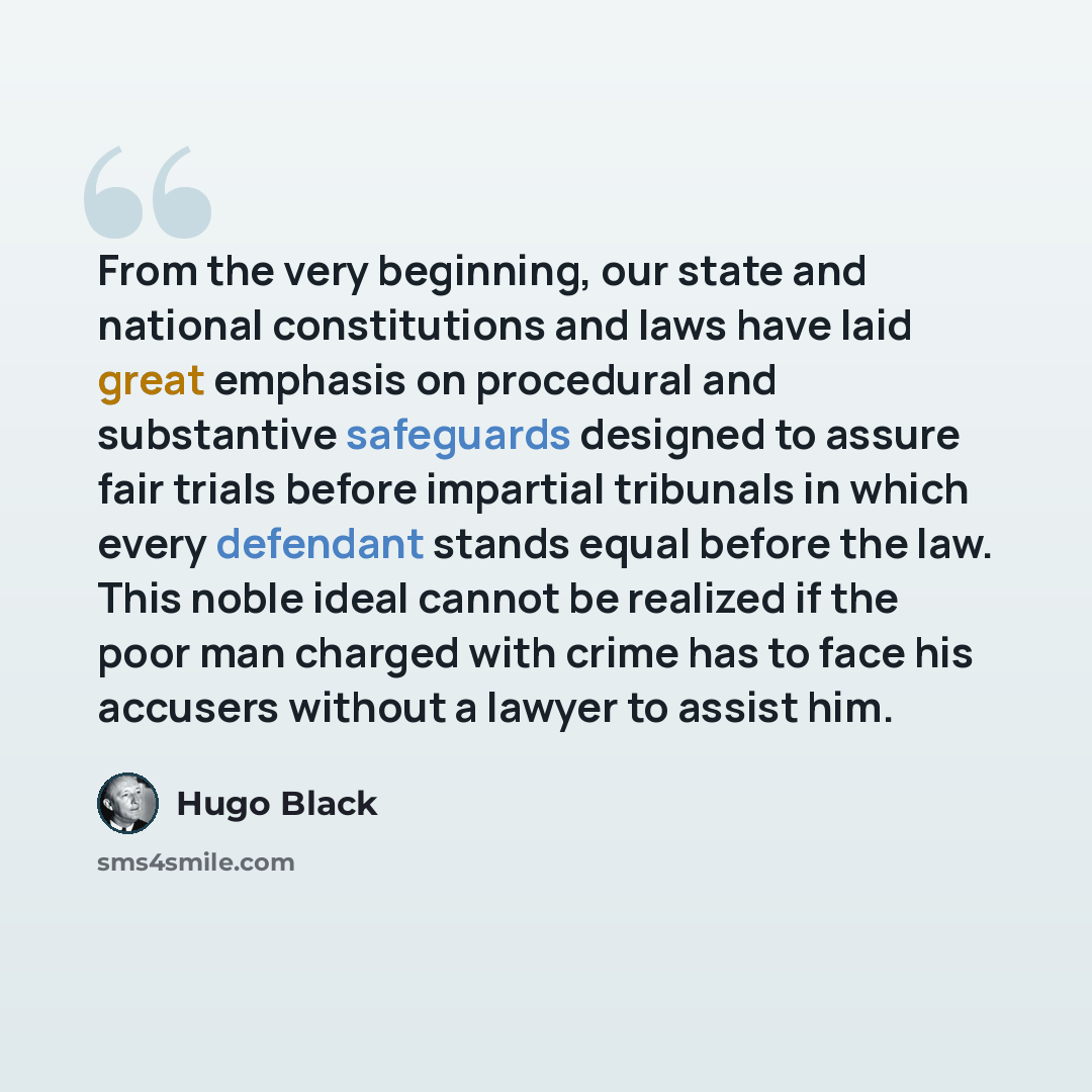 “From the very beginning, our state and national constitutions and laws have laid great emphasis on procedural and substantive safeguards designed to assure fair trials before impartial tribunals in which every defendant stands equal before the law. This noble ideal cannot be realized if the poor…” quote by Hugo Black