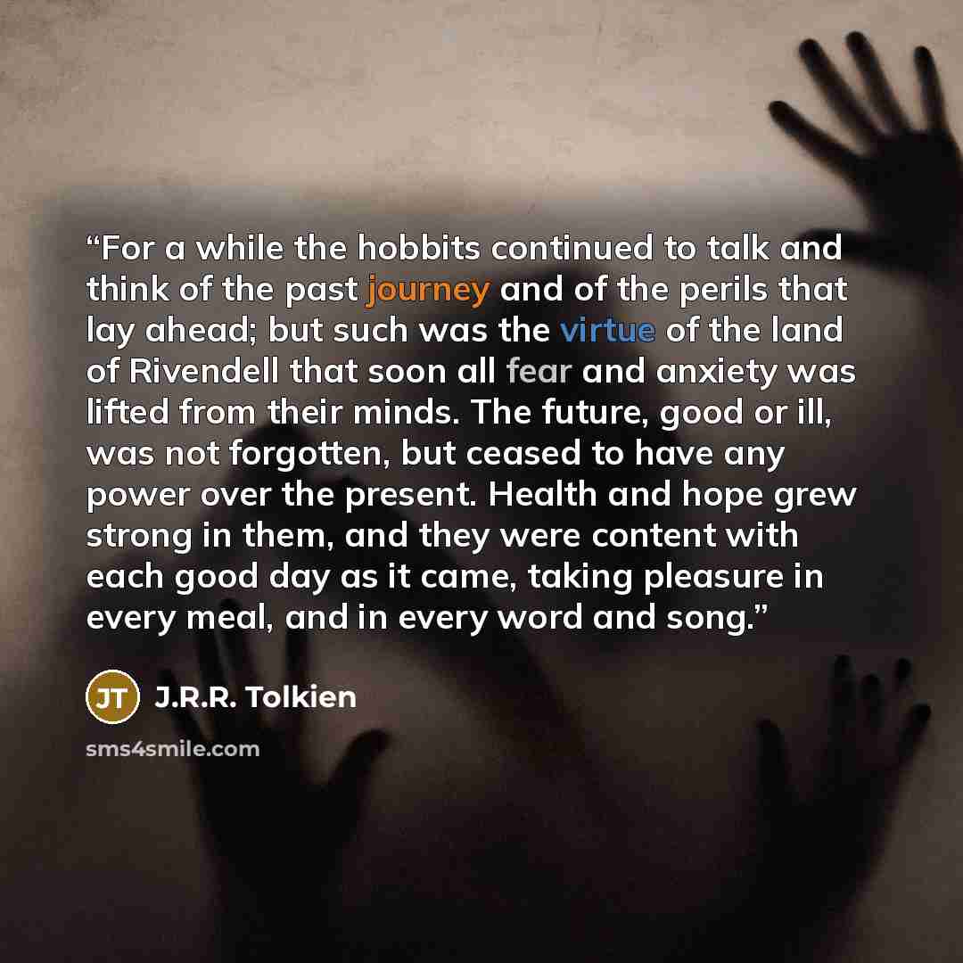 “For a while the hobbits continued to talk and think of the past journey and of the perils that lay ahead; but such was the virtue of the land of Rivendell that soon all fear and anxiety was lifted from their minds. The future, good or ill, was not forgotten, but ceased to have any power over the…” quote by J.R.R. Tolkien