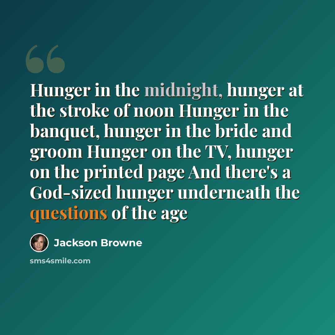“Hunger in the midnight, hunger at the stroke of noon Hunger in the banquet, hunger in the bride and groom Hunger on the TV, hunger on the printed page And there's a God-sized hunger underneath the questions of the age” quote by Jackson Browne