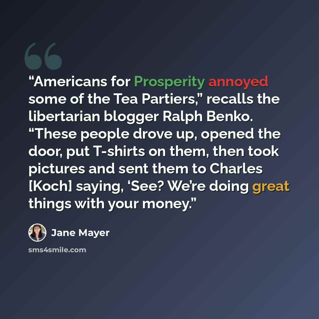 “Americans for Prosperity annoyed some of the Tea Partiers,” recalls the libertarian blogger Ralph Benko. “These people drove up, opened the door, put T-shirts on them, then took pictures and sent them to Charles [Koch] saying, ‘See? We’re doing great things with your money.” quote by Jane Mayer