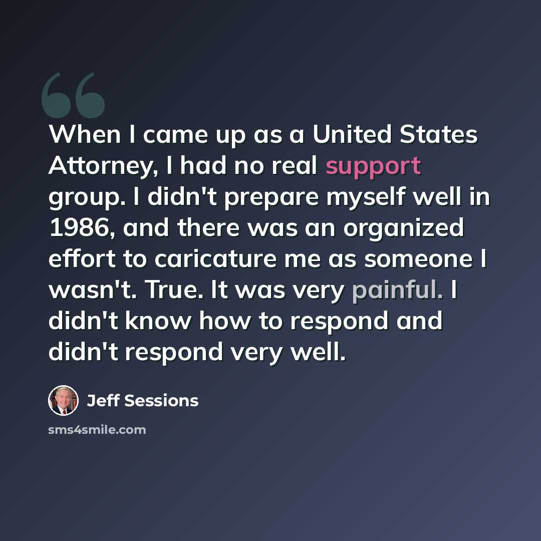 “When I came up as a United States Attorney, I had no real support group. I didn't prepare myself well in 1986, and there was an organized effort to caricature me as someone I wasn't. True. It was very painful. I didn't know how to respond and didn't respond very well.” quote by Jeff Sessions