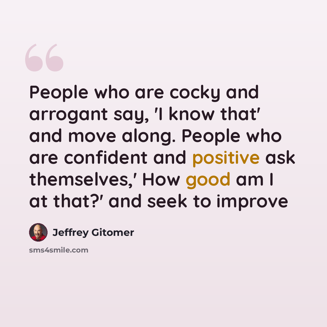 “People who are cocky and arrogant say, 'I know that' and move along. People who are confident and positive ask themselves,' How good am I at that?' and seek to improve” quote by Jeffrey Gitomer