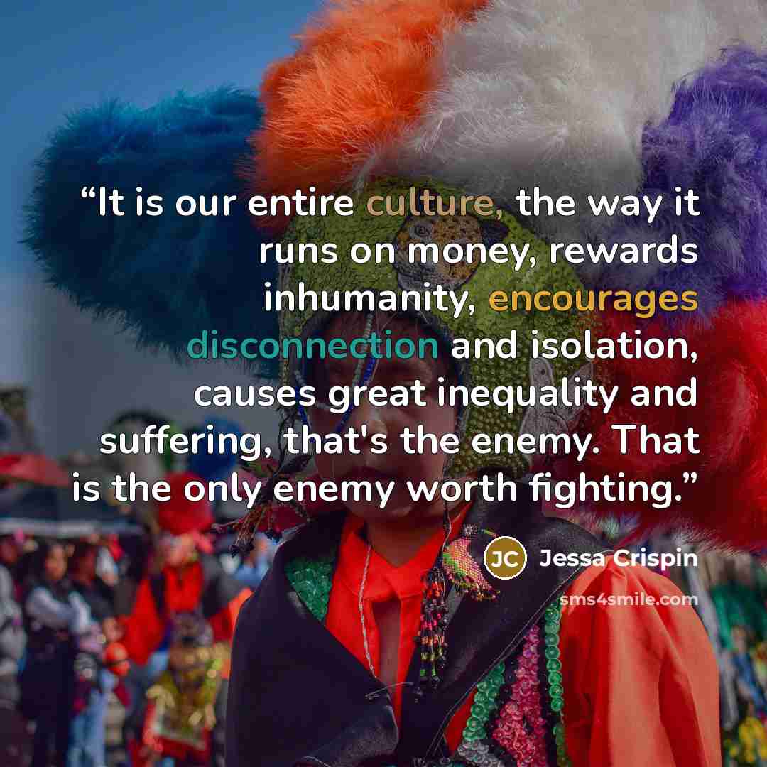 “It is our entire culture, the way it runs on money, rewards inhumanity, encourages disconnection and isolation, causes great inequality and suffering, that's the enemy. That is the only enemy worth fighting.” quote by Jessa Crispin