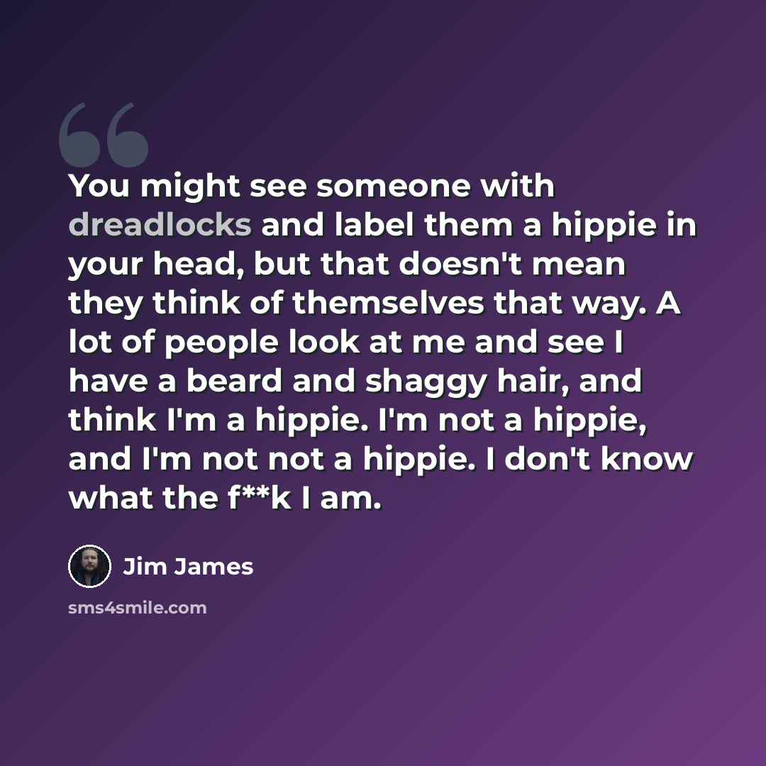 “You might see someone with dreadlocks and label them a hippie in your head, but that doesn't mean they think of themselves that way. A lot of people look at me and see I have a beard and shaggy hair, and think I'm a hippie. I'm not a hippie, and I'm not not a hippie. I don't know what the f**k I am.” quote by Jim James