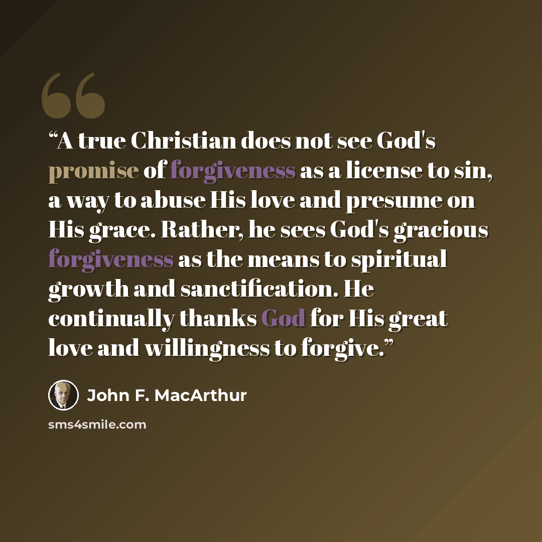 “A true Christian does not see God's promise of forgiveness as a license to sin, a way to abuse His love and presume on His grace. Rather, he sees God's gracious forgiveness as the means to spiritual growth and sanctification. He continually thanks God for His great love and willingness to forgive.” quote by John F. MacArthur