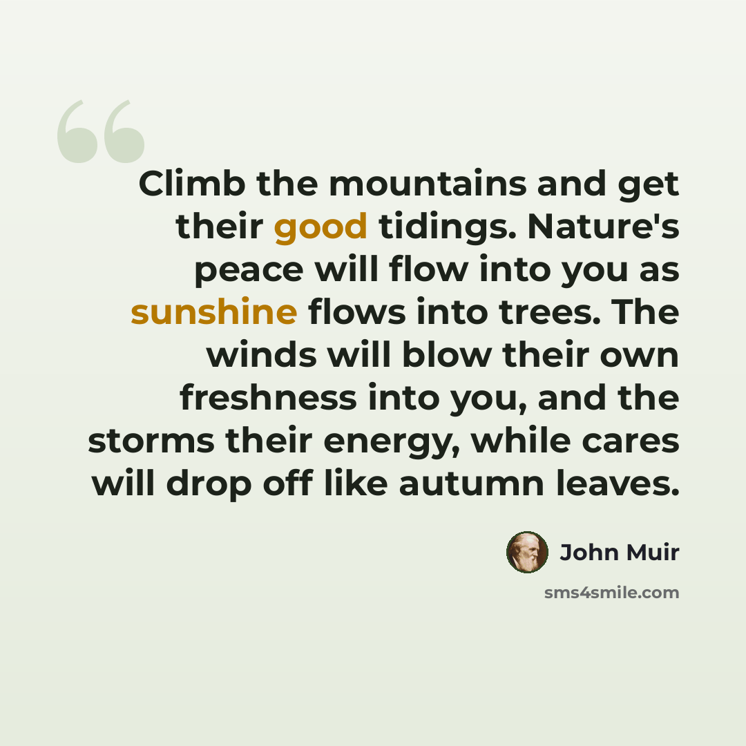 “Climb the mountains and get their good tidings. Nature's peace will flow into you as sunshine flows into trees. The winds will blow their own freshness into you, and the storms their energy, while cares will drop off like autumn leaves.” quote by John Muir