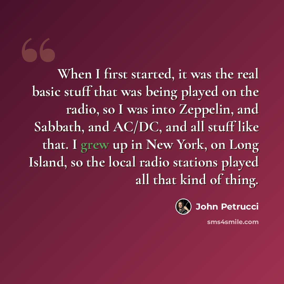 “When I first started, it was the real basic stuff that was being played on the radio, so I was into Zeppelin, and Sabbath, and AC/DC, and all stuff like that. I grew up in New York, on Long Island, so the local radio stations played all that kind of thing.” quote by John Petrucci