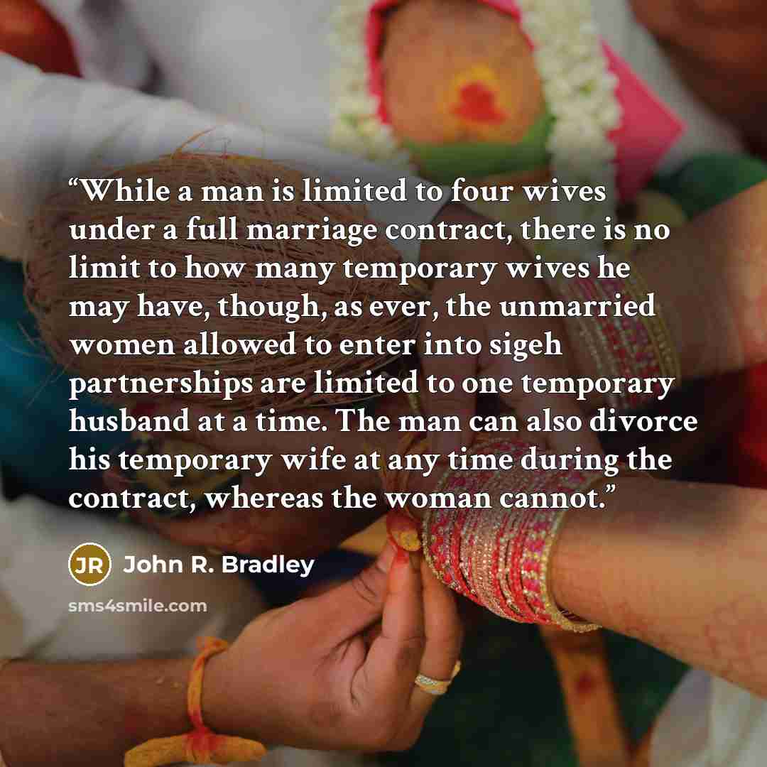 “While a man is limited to four wives under a full marriage contract, there is no limit to how many temporary wives he may have, though, as ever, the unmarried women allowed to enter into sigeh partnerships are limited to one temporary husband at a time. The man can also divorce his temporary wife…” quote by John R. Bradley