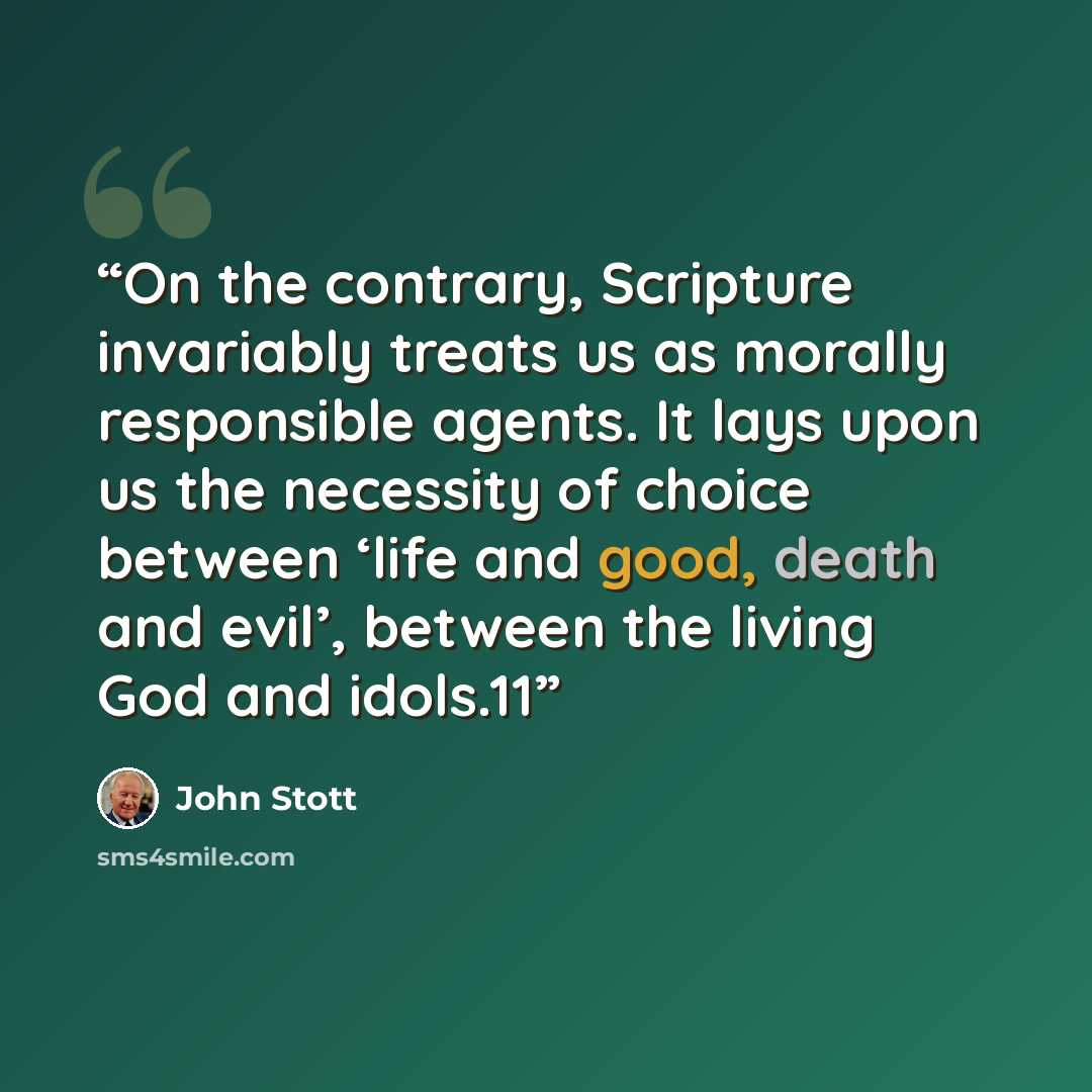 “On the contrary, Scripture invariably treats us as morally responsible agents. It lays upon us the necessity of choice between ‘life and good, death and evil’, between the living God and idols.11” quote by John Stott