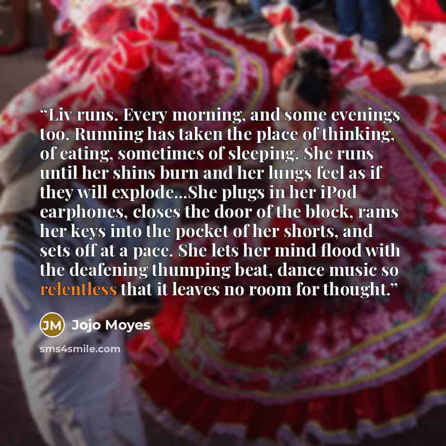 “Liv runs. Every morning, and some evenings too. Running has taken the place of thinking, of eating, sometimes of sleeping. She runs until her shins burn and her lungs feel as if they will explode...She plugs in her iPod earphones, closes the door of the block, rams her keys into the pocket of her…” quote by Jojo Moyes