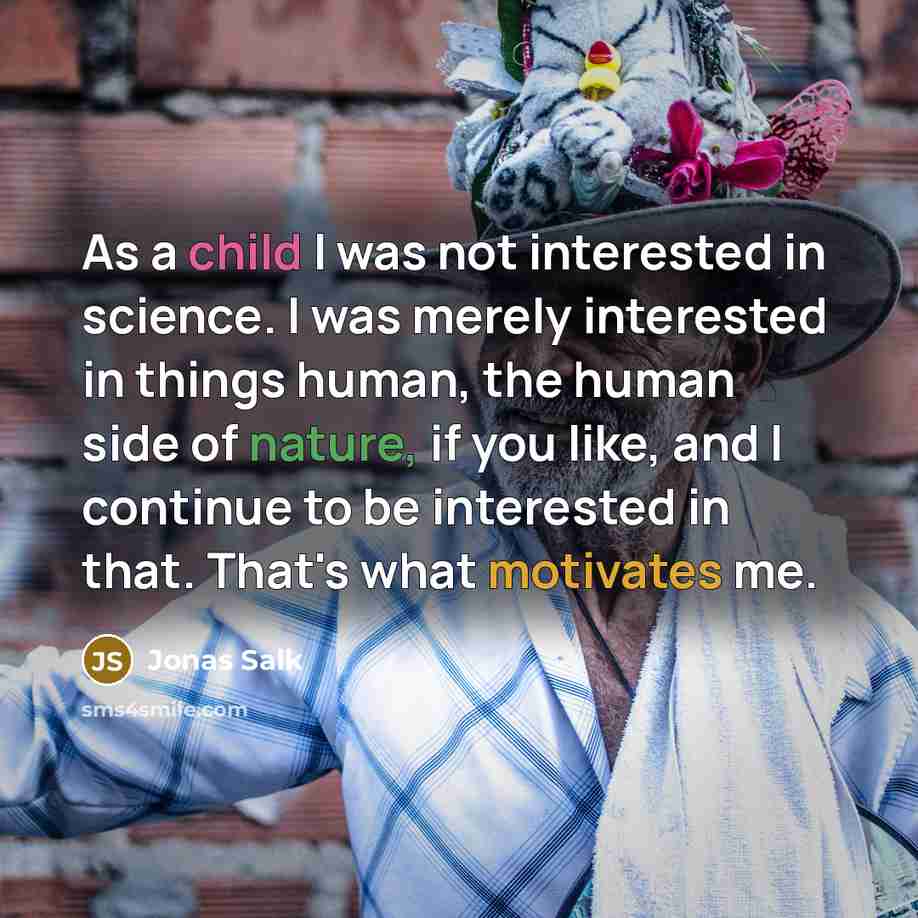 “As a child I was not interested in science. I was merely interested in things human, the human side of nature, if you like, and I continue to be interested in that. That's what motivates me.” quote by Jonas Salk