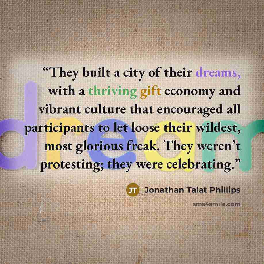 “They built a city of their dreams, with a thriving gift economy and vibrant culture that encouraged all participants to let loose their wildest, most glorious freak. They weren’t protesting; they were celebrating.” quote by Jonathan Talat Phillips