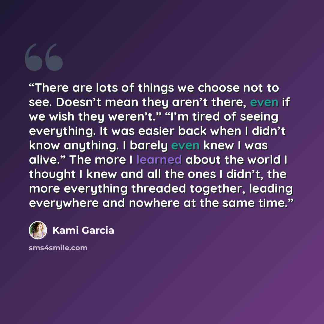 “There are lots of things we choose not to see. Doesn’t mean they aren’t there, even if we wish they weren’t.” “I’m tired of seeing everything. It was easier back when I didn’t know anything. I barely even knew I was alive.” The more I learned about the world I thought I knew and all the ones I…” quote by Kami Garcia