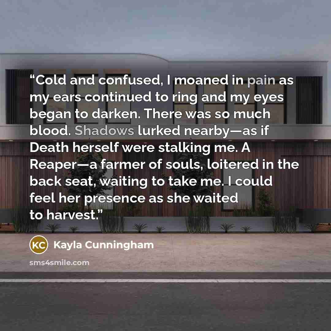 “Cold and confused, I moaned in pain as my ears continued to ring and my eyes began to darken. There was so much blood. Shadows lurked nearby—as if Death herself were stalking me. A Reaper—a farmer of souls, loitered in the back seat, waiting to take me. I could feel her presence as she waited to…” quote by Kayla Cunningham