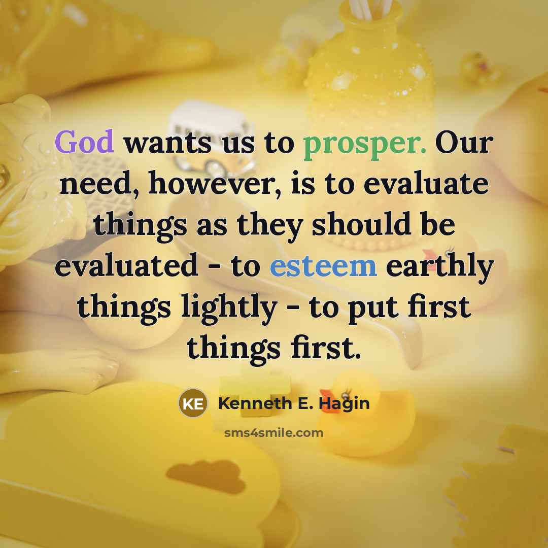 “God wants us to prosper. Our need, however, is to evaluate things as they should be evaluated - to esteem earthly things lightly - to put first things first.” quote by Kenneth E. Hagin