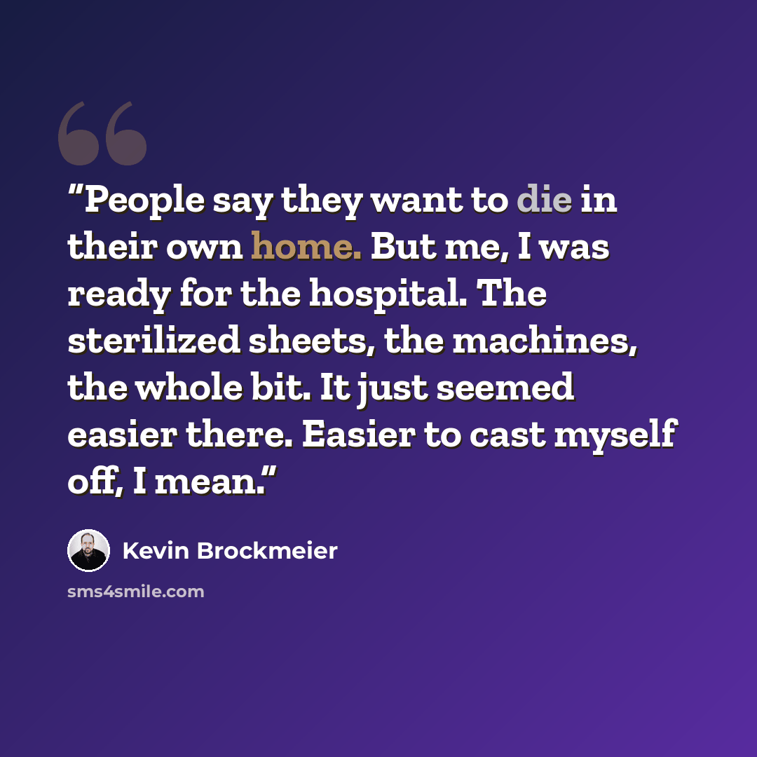 “People say they want to die in their own home. But me, I was ready for the hospital. The sterilized sheets, the machines, the whole bit. It just seemed easier there. Easier to cast myself off, I mean.” quote by Kevin Brockmeier
