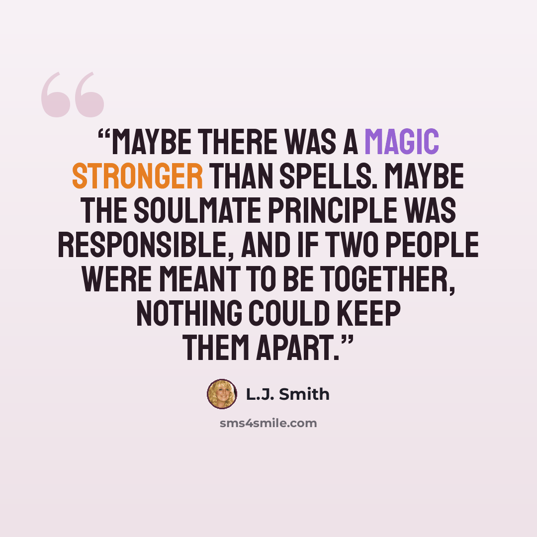 “Maybe there was a magic stronger than spells. Maybe the soulmate principle was responsible, and if two people were meant to be together, nothing could keep them apart.” quote by L.J. Smith