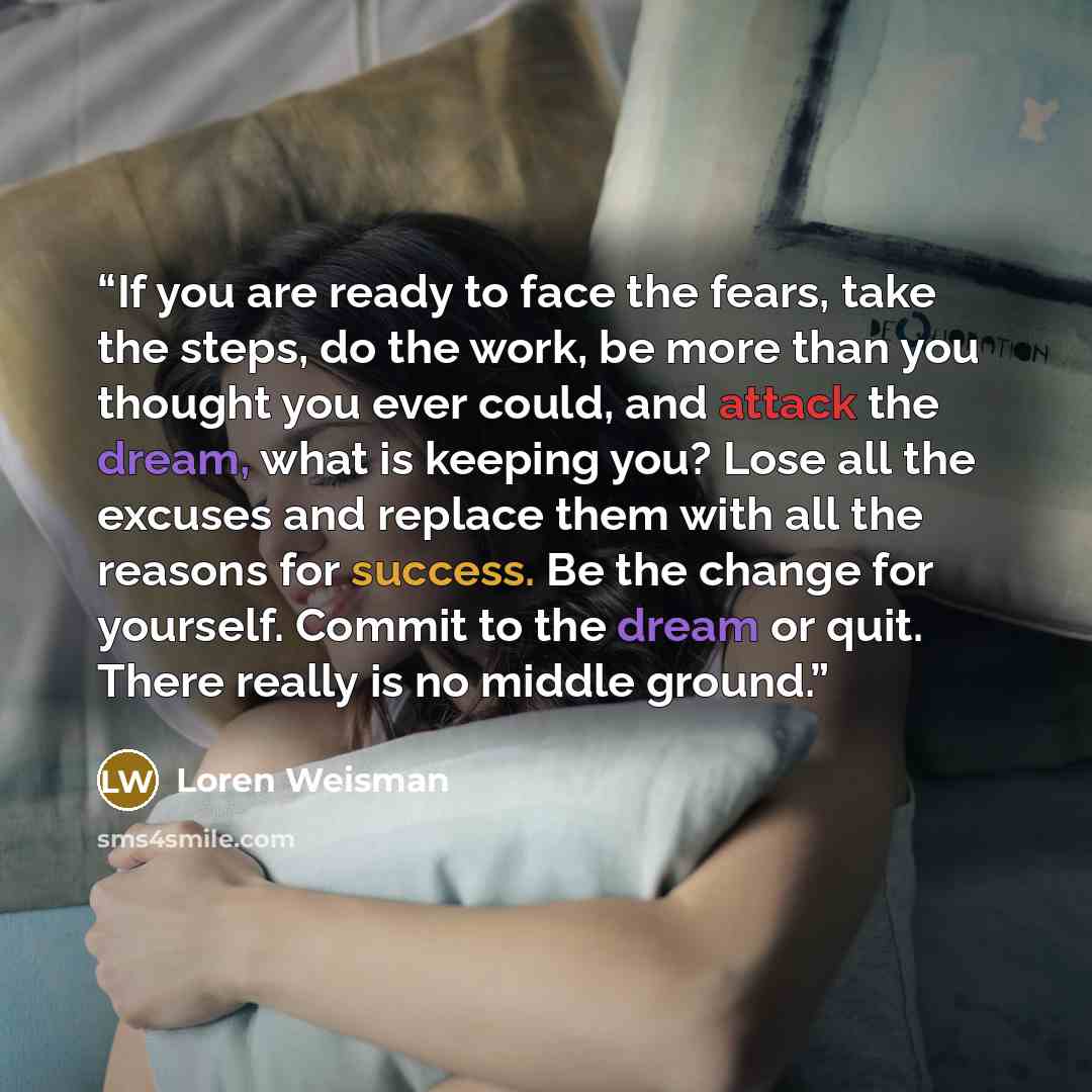 “If you are ready to face the fears, take the steps, do the work, be more than you thought you ever could, and attack the dream, what is keeping you? Lose all the excuses and replace them with all the reasons for success. Be the change for yourself. Commit to the dream or quit. There really is no…” quote by Loren Weisman