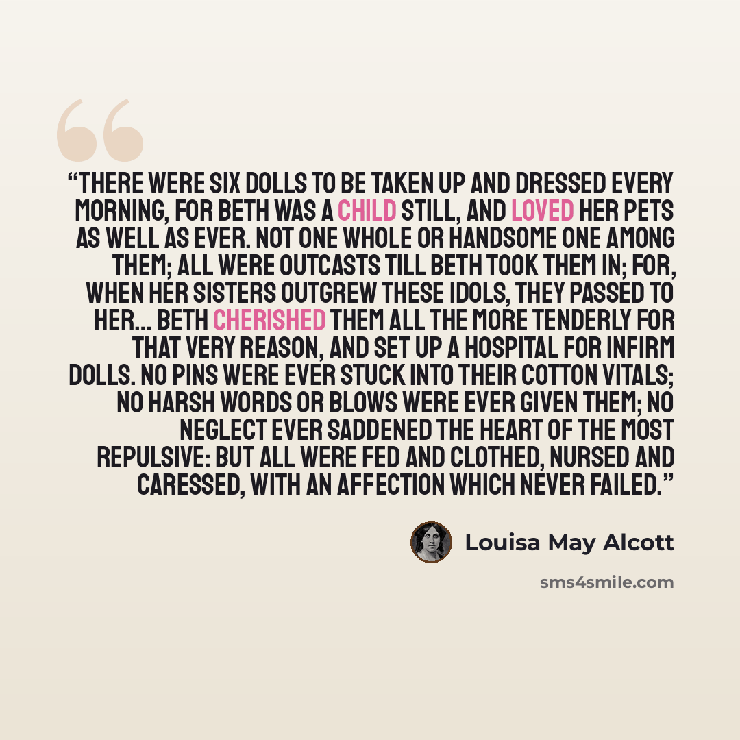 “There were six dolls to be taken up and dressed every morning, for Beth was a child still, and loved her pets as well as ever. Not one whole or handsome one among them; all were outcasts till Beth took them in; for, when her sisters outgrew these idols, they passed to her… Beth cherished them all…” quote by Louisa May Alcott
