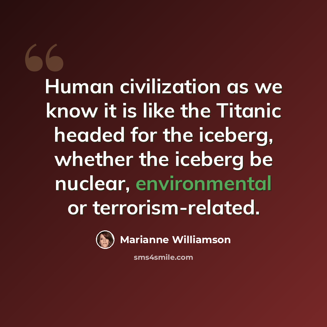 “Human civilization as we know it is like the Titanic headed for the iceberg, whether the iceberg be nuclear, environmental or terrorism-related.” quote by Marianne Williamson
