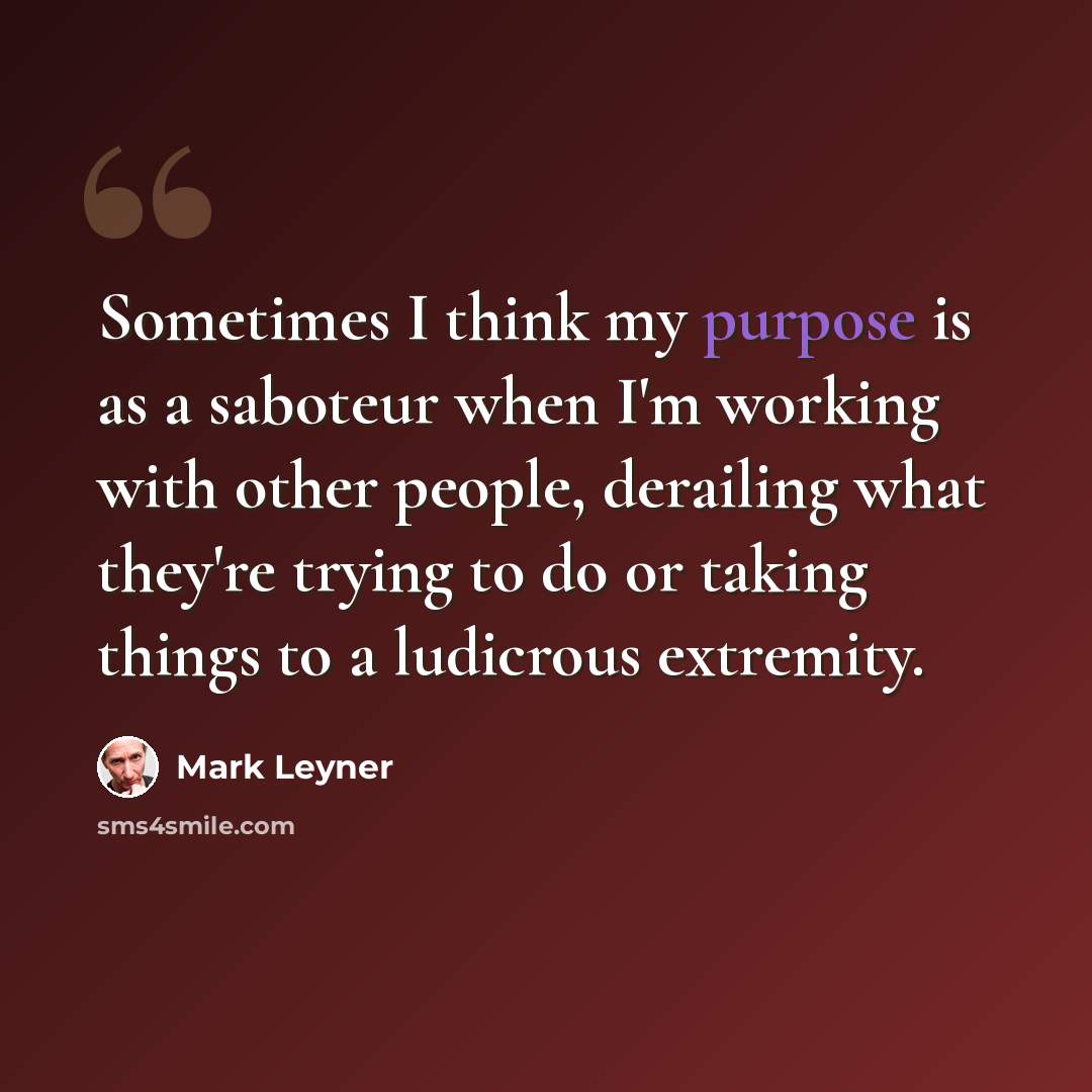 “Sometimes I think my purpose is as a saboteur when I'm working with other people, derailing what they're trying to do or taking things to a ludicrous extremity.” quote by Mark Leyner