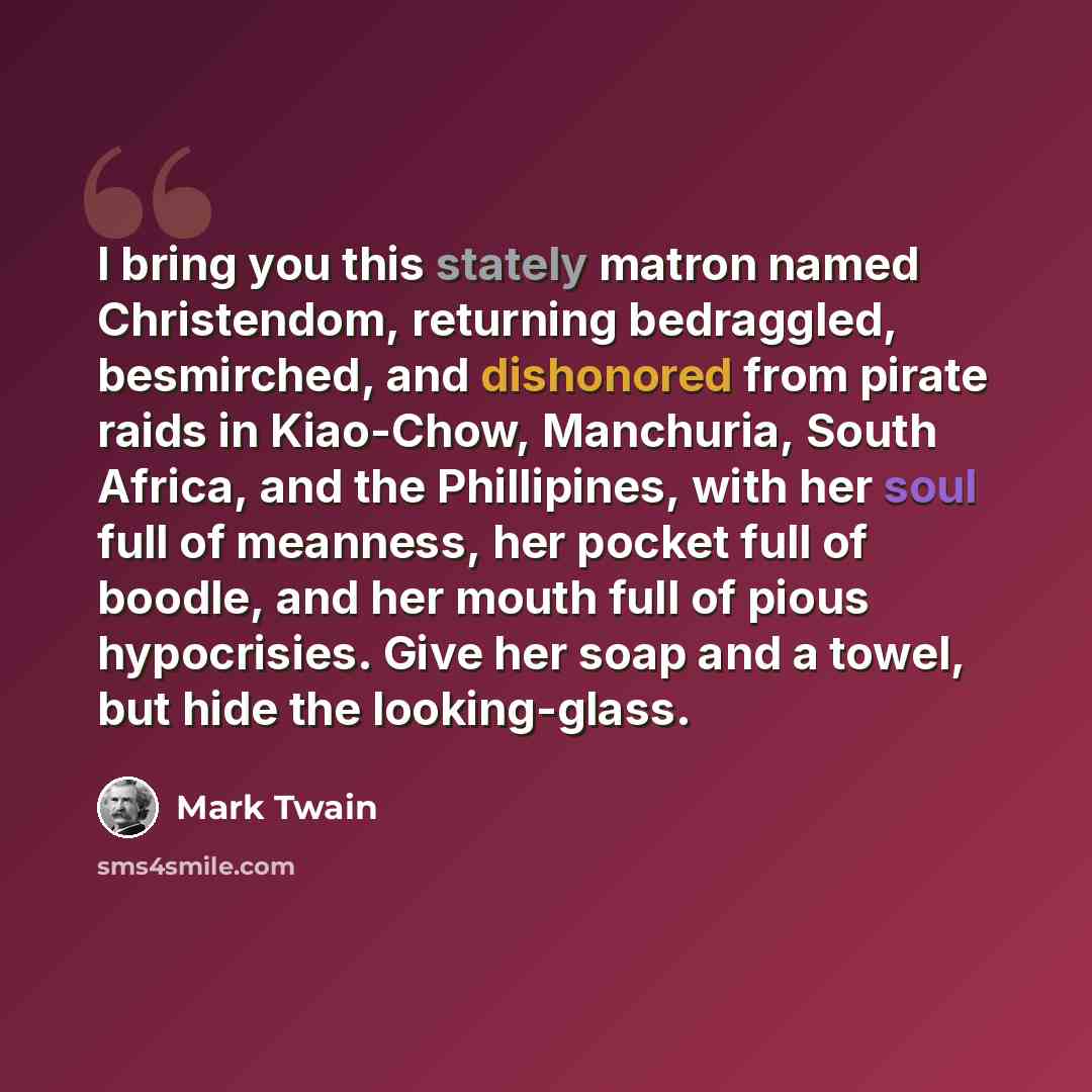 “I bring you this stately matron named Christendom, returning bedraggled, besmirched, and dishonored from pirate raids in Kiao-Chow, Manchuria, South Africa, and the Phillipines, with her soul full of meanness, her pocket full of boodle, and her mouth full of pious hypocrisies. Give her soap and a…” quote by Mark Twain