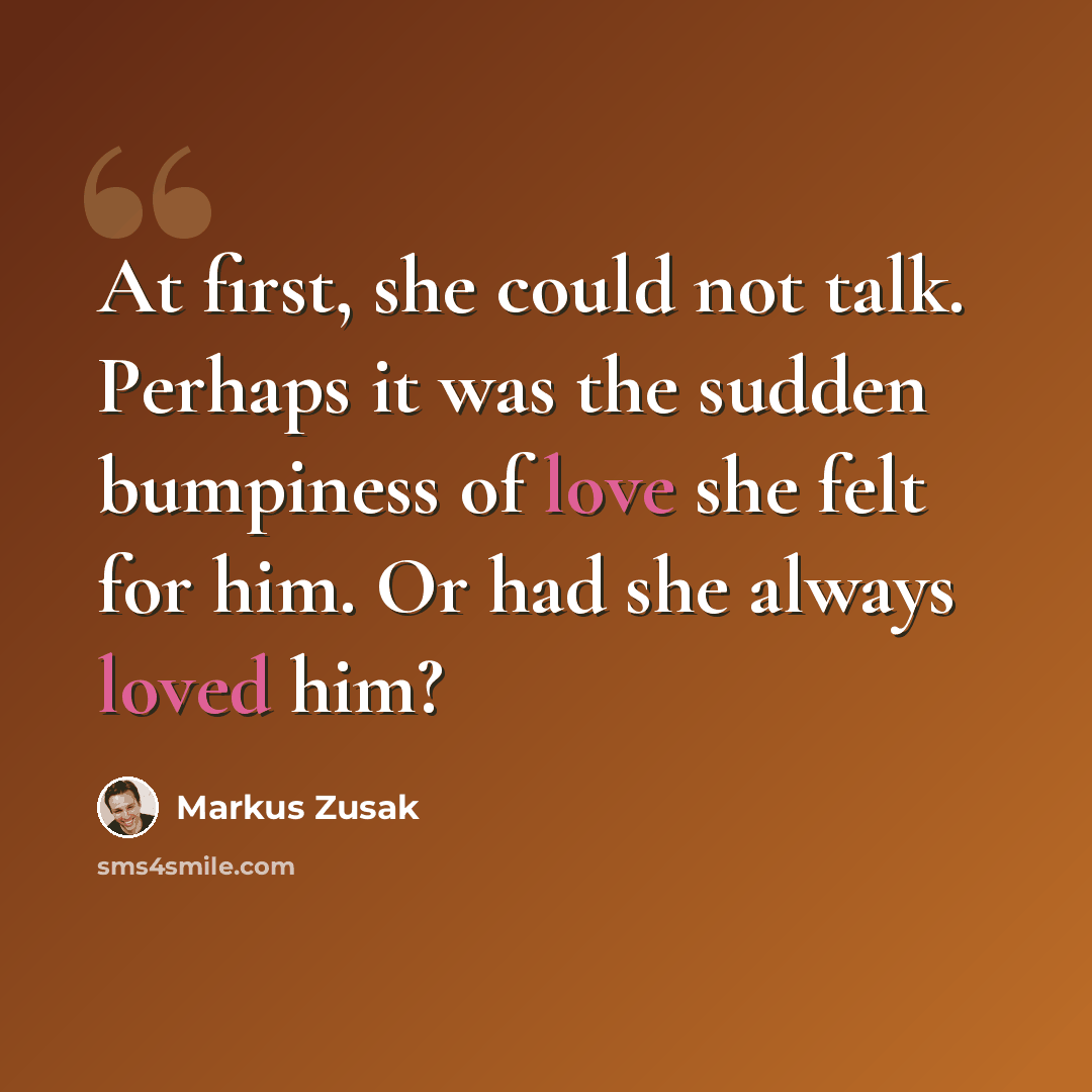 “At first, she could not talk. Perhaps it was the sudden bumpiness of love she felt for him. Or had she always loved him?” quote by Markus Zusak