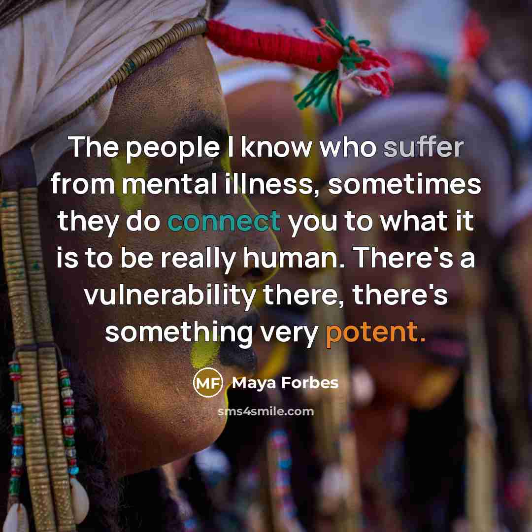 “The people I know who suffer from mental illness, sometimes they do connect you to what it is to be really human. There's a vulnerability there, there's something very potent.” quote by Maya Forbes