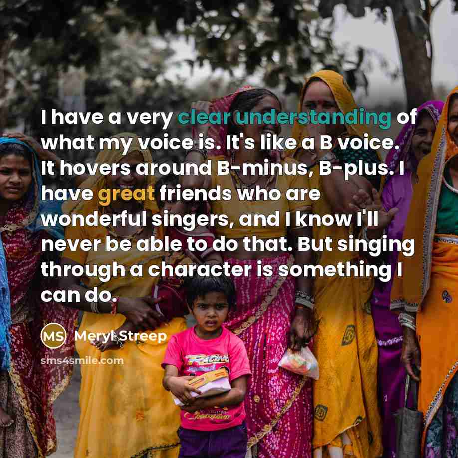 “I have a very clear understanding of what my voice is. It's like a B voice. It hovers around B-minus, B-plus. I have great friends who are wonderful singers, and I know I'll never be able to do that. But singing through a character is something I can do.” quote by Meryl Streep