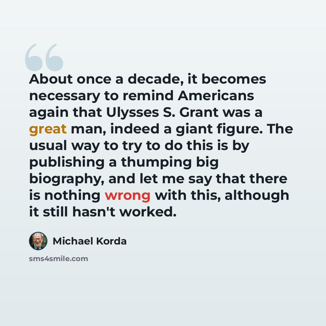 “About once a decade, it becomes necessary to remind Americans again that Ulysses S. Grant was a great man, indeed a giant figure. The usual way to try to do this is by publishing a thumping big biography, and let me say that there is nothing wrong with this, although it still hasn't worked.” quote by Michael Korda