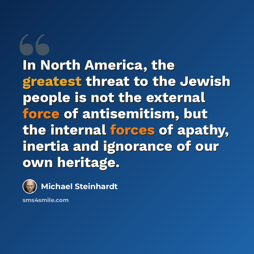 “In North America, the greatest threat to the Jewish people is not the external force of antisemitism, but the internal forces of apathy, inertia and ignorance of our own heritage.” quote by Michael Steinhardt