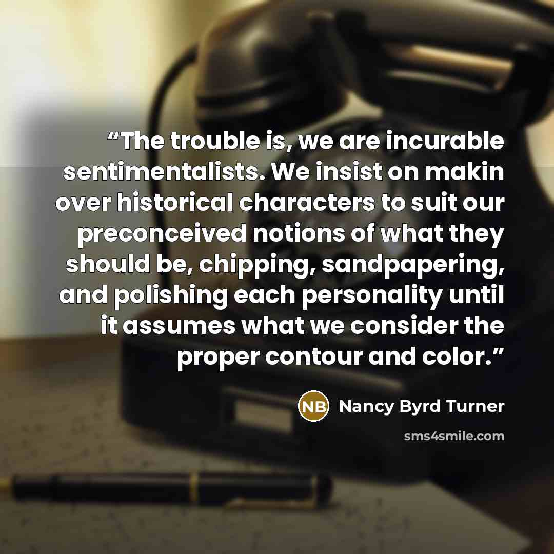 “The trouble is, we are incurable sentimentalists. We insist on makin over historical characters to suit our preconceived notions of what they should be, chipping, sandpapering, and polishing each personality until it assumes what we consider the proper contour and color.” quote by Nancy Byrd Turner