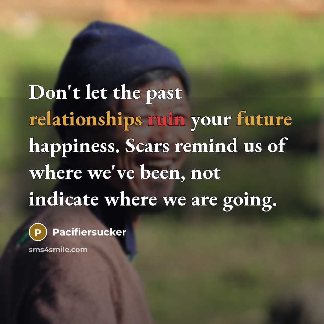 “Don't let the past relationships ruin your future happiness. Scars remind us of where we've been, not indicate where we are going.” quote by Pacifiersucker