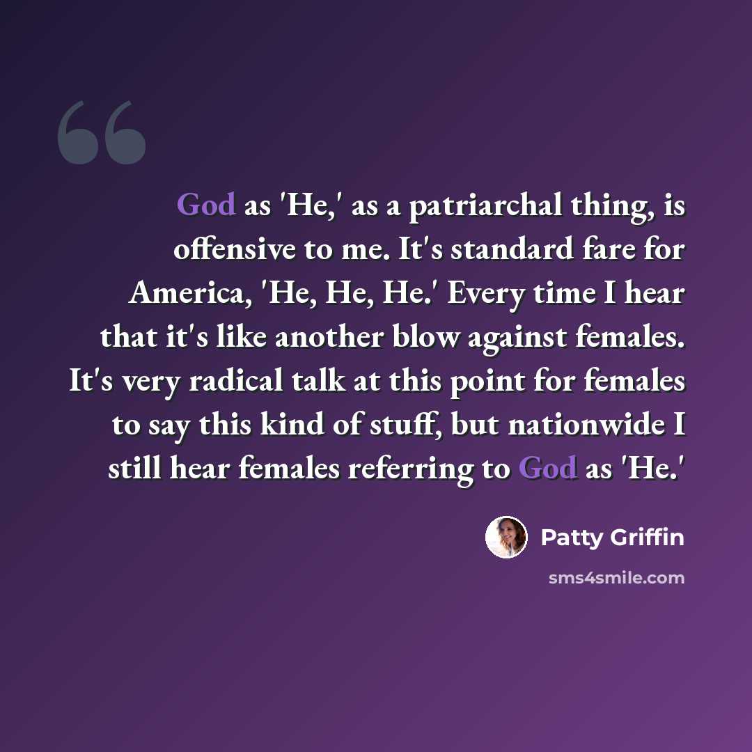 “God as 'He,' as a patriarchal thing, is offensive to me. It's standard fare for America, 'He, He, He.' Every time I hear that it's like another blow against females. It's very radical talk at this point for females to say this kind of stuff, but nationwide I still hear females referring to God as…” quote by Patty Griffin