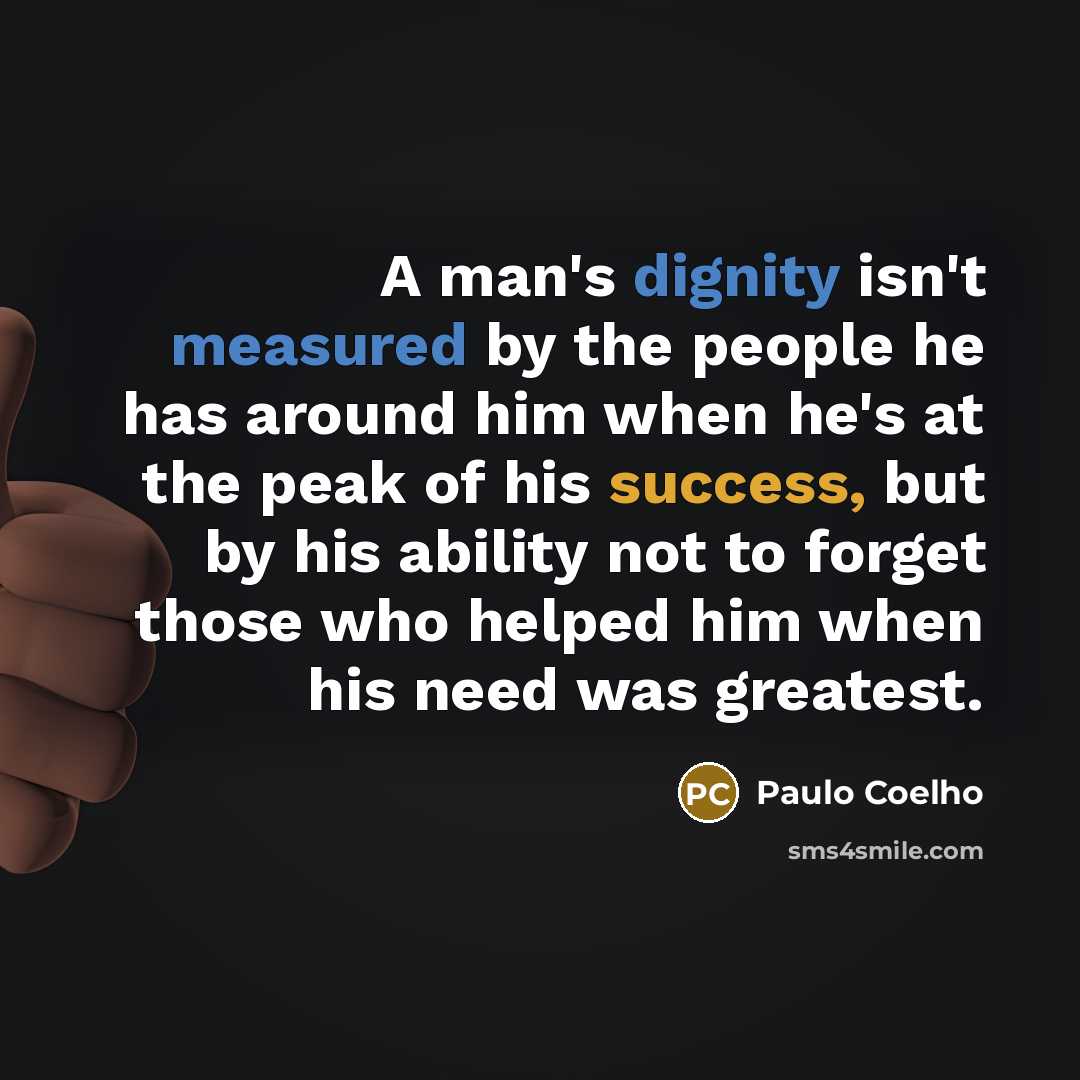 “A man's dignity isn't measured by the people he has around him when he's at the peak of his success, but by his ability not to forget those who helped him when his need was greatest.” quote by Paulo Coelho