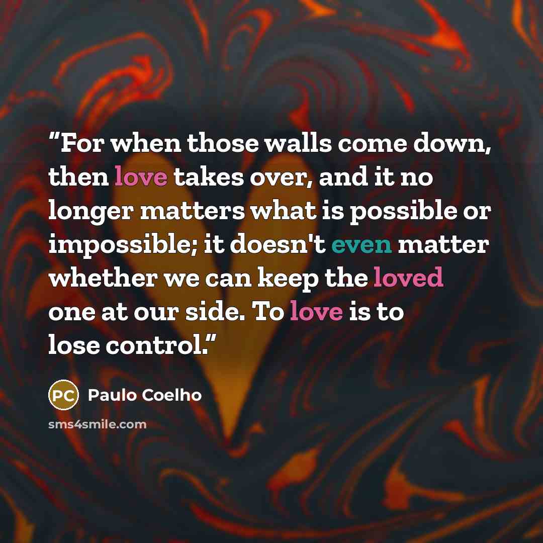 “For when those walls come down, then love takes over, and it no longer matters what is possible or impossible; it doesn't even matter whether we can keep the loved one at our side. To love is to lose control.” quote by Paulo Coelho