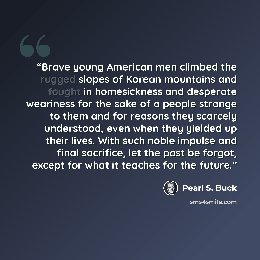 “Brave young American men climbed the rugged slopes of Korean mountains and fought in homesickness and desperate weariness for the sake of a people strange to them and for reasons they scarcely understood, even when they yielded up their lives. With such noble impulse and final sacrifice, let the…” quote by Pearl S. Buck