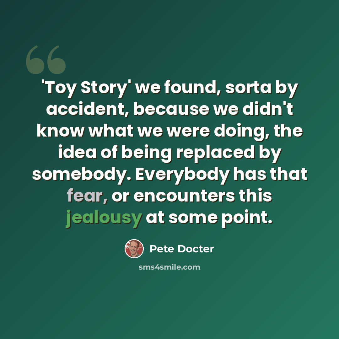 “'Toy Story' we found, sorta by accident, because we didn't know what we were doing, the idea of being replaced by somebody. Everybody has that fear, or encounters this jealousy at some point.” quote by Pete Docter