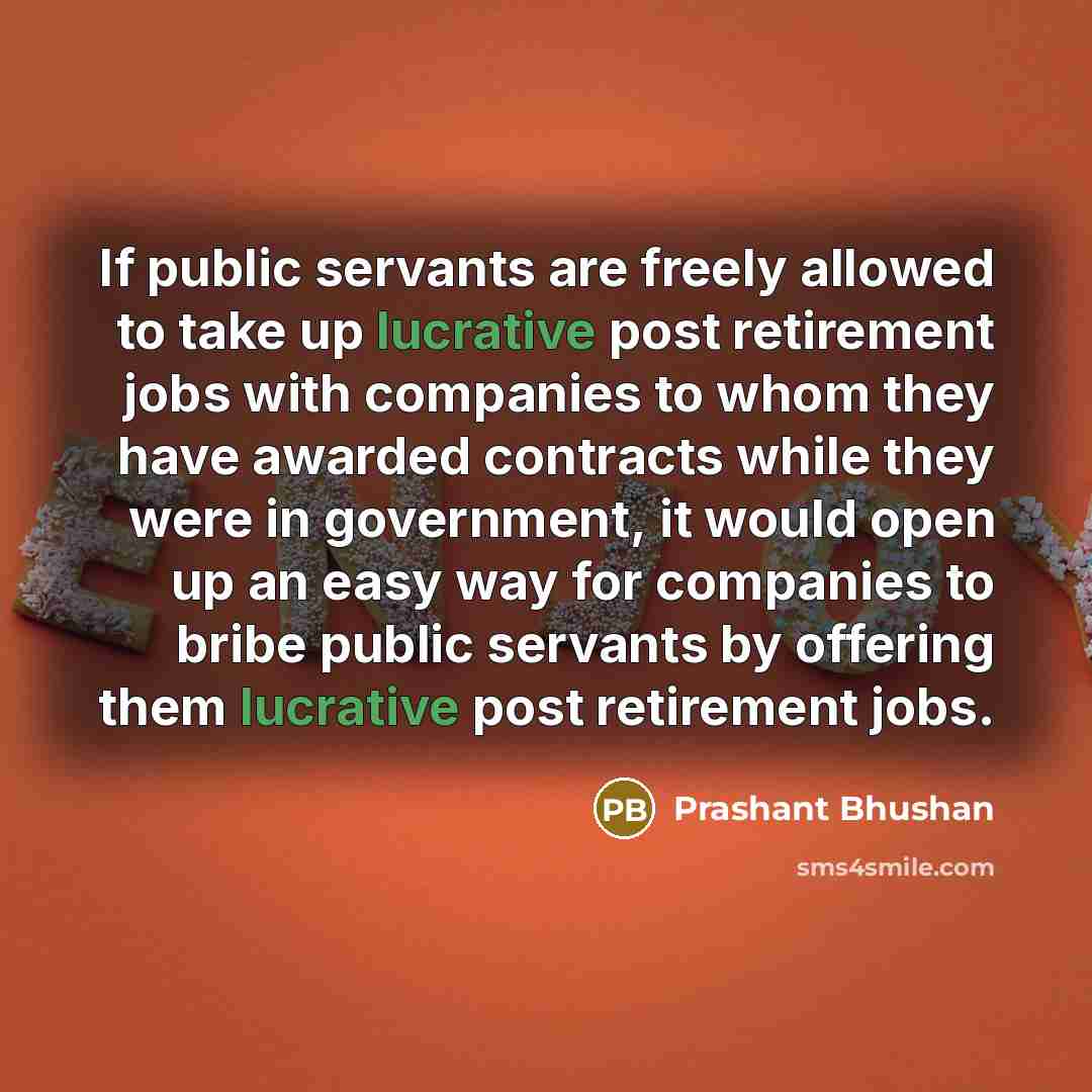 “If public servants are freely allowed to take up lucrative post retirement jobs with companies to whom they have awarded contracts while they were in government, it would open up an easy way for companies to bribe public servants by offering them lucrative post retirement jobs.” quote by Prashant Bhushan