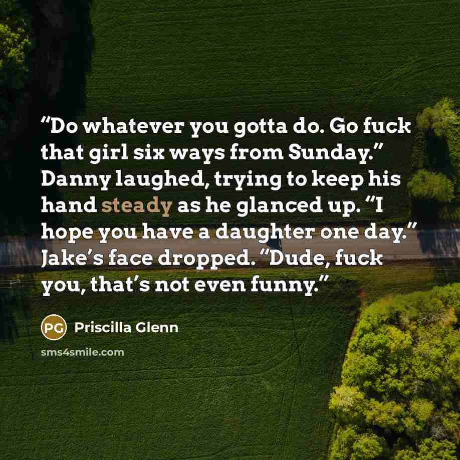 “Do whatever you gotta do. Go fuck that girl six ways from Sunday.” Danny laughed, trying to keep his hand steady as he glanced up. “I hope you have a daughter one day.” Jake’s face dropped. “Dude, fuck you, that’s not even funny.” quote by Priscilla Glenn