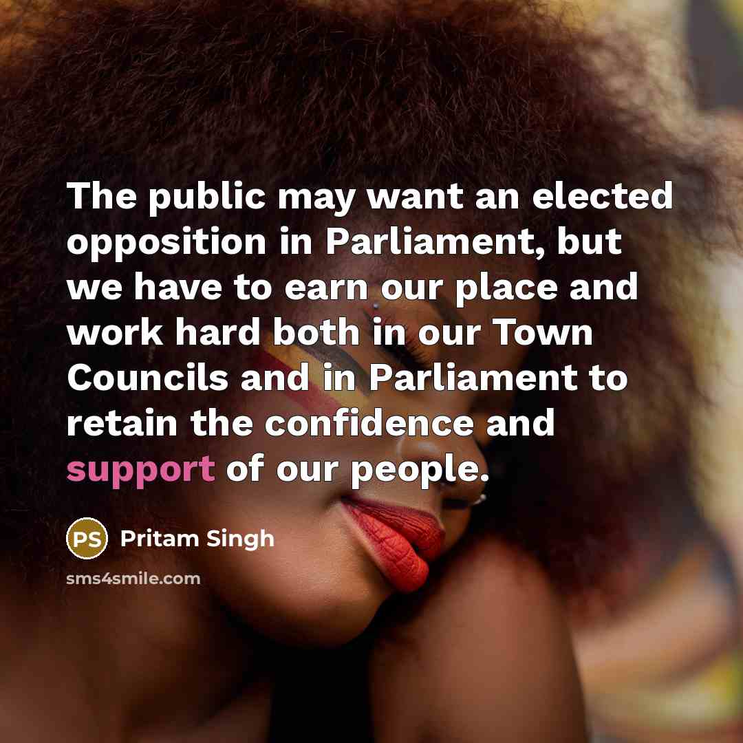 “The public may want an elected opposition in Parliament, but we have to earn our place and work hard both in our Town Councils and in Parliament to retain the confidence and support of our people.” quote by Pritam Singh