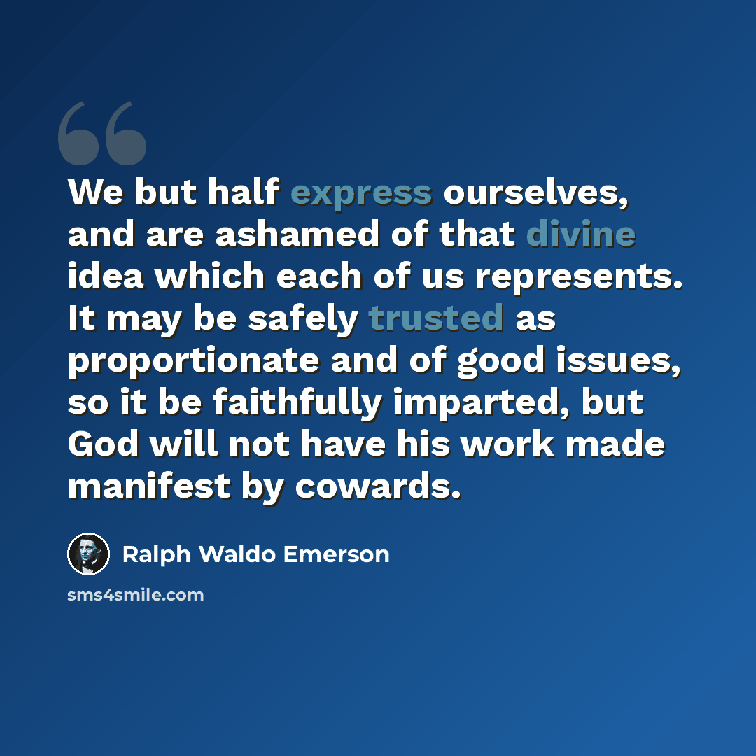“We but half express ourselves, and are ashamed of that divine idea which each of us represents. It may be safely trusted as proportionate and of good issues, so it be faithfully imparted, but God will not have his work made manifest by cowards.” quote by Ralph Waldo Emerson