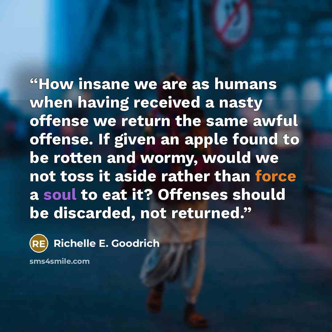“How insane we are as humans when having received a nasty offense we return the same awful offense. If given an apple found to be rotten and wormy, would we not toss it aside rather than force a soul to eat it? Offenses should be discarded, not returned.” quote by Richelle E. Goodrich