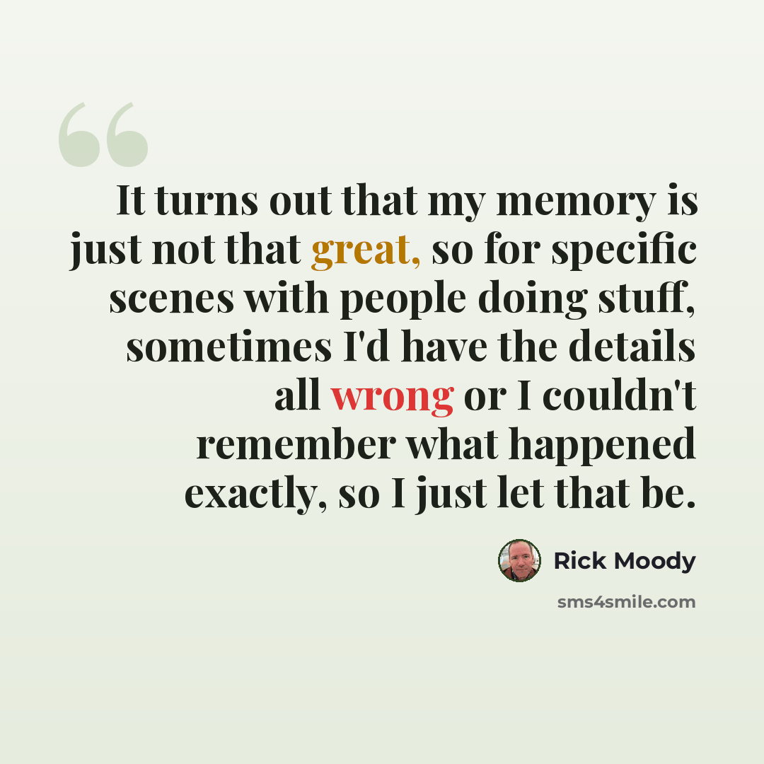 “It turns out that my memory is just not that great, so for specific scenes with people doing stuff, sometimes I'd have the details all wrong or I couldn't remember what happened exactly, so I just let that be.” quote by Rick Moody