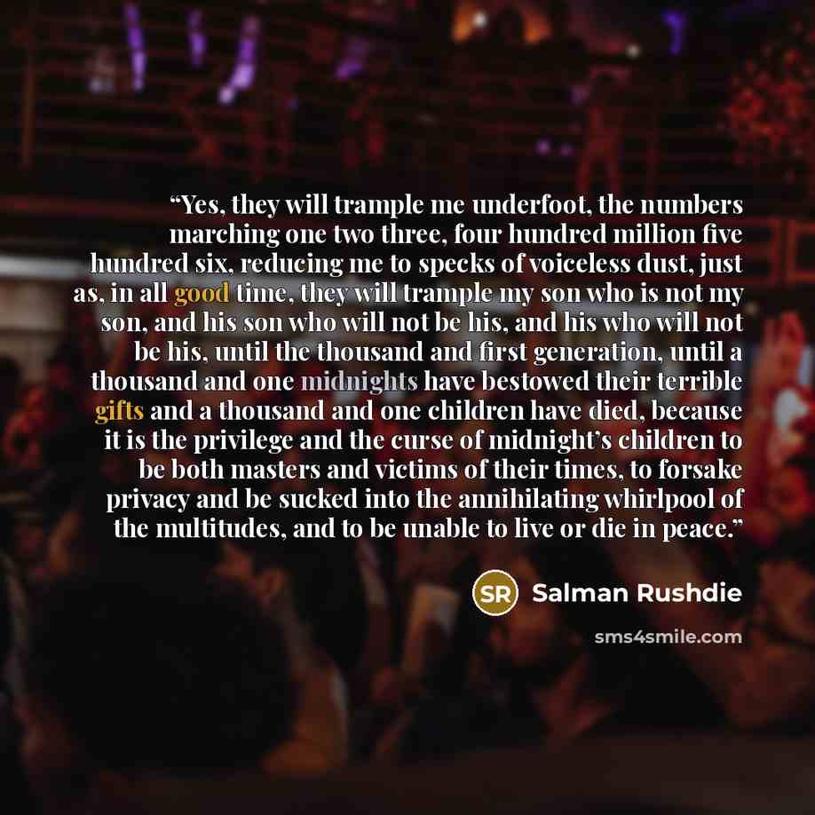 “Yes, they will trample me underfoot, the numbers marching one two three, four hundred million five hundred six, reducing me to specks of voiceless dust, just as, in all good time, they will trample my son who is not my son, and his son who will not be his, and his who will not be his, until the…” quote by Salman Rushdie