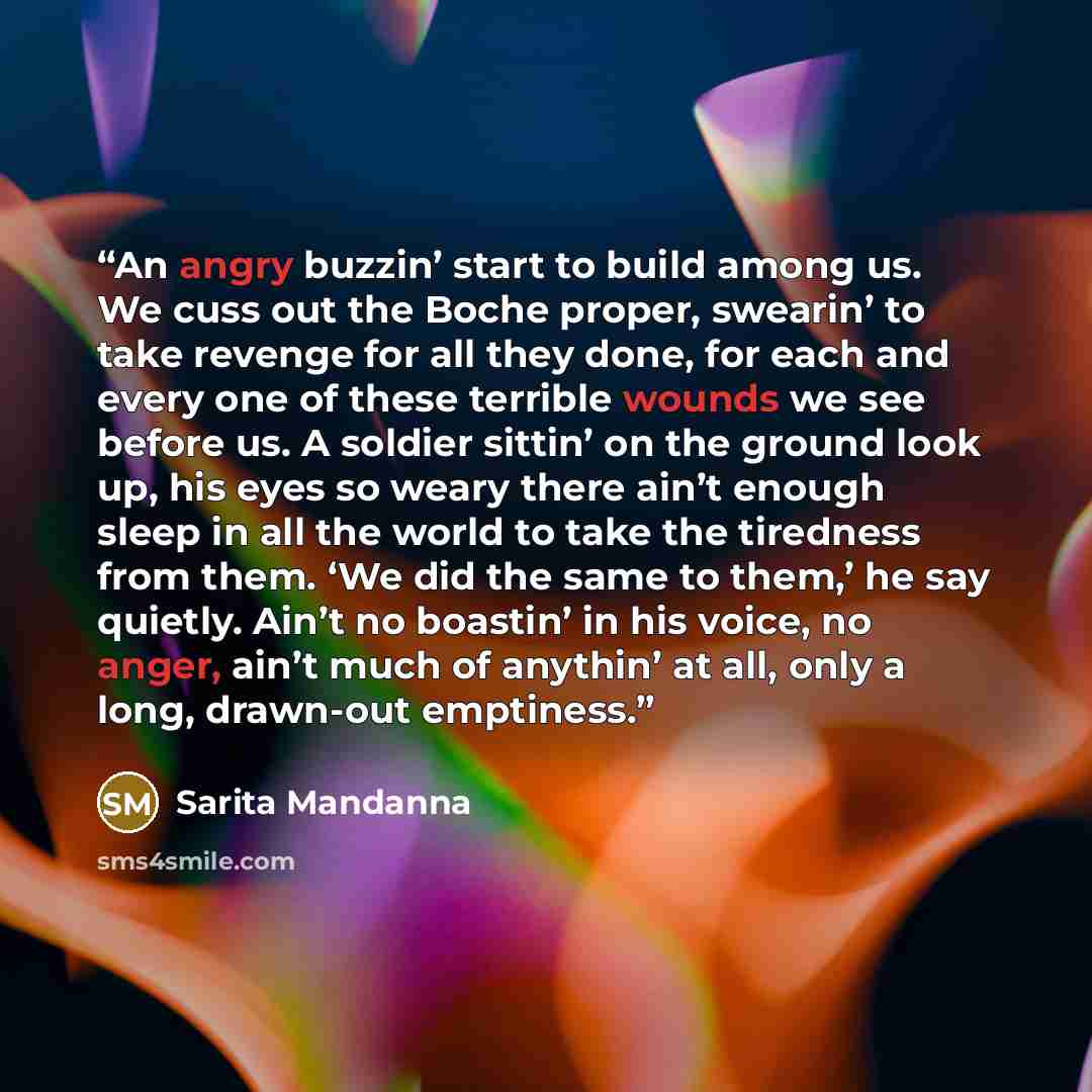 “An angry buzzin’ start to build among us. We cuss out the Boche proper, swearin’ to take revenge for all they done, for each and every one of these terrible wounds we see before us. A soldier sittin’ on the ground look up, his eyes so weary there ain’t enough sleep in all the world to take the…” quote by Sarita Mandanna